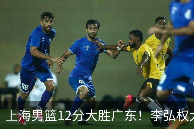 上海男篮12分大胜广东！李弘权大爆发，拉塞尔22分，李添荣20分