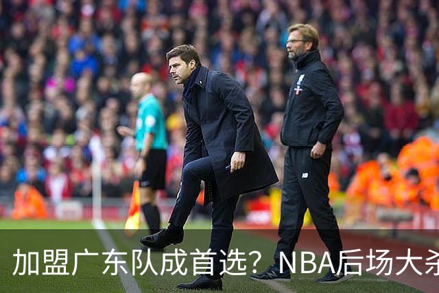加盟广东队成首选？NBA后场大杀器或被挖走，比拉塞尔更强！‍