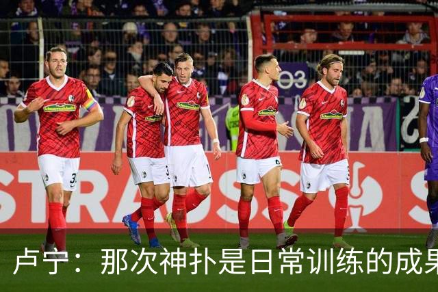 卢宁：那次神扑是日常训练的成果；取胜的关键是纪律性和态度